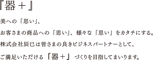 『器＋』美への「思い」、お客さまの商品への「思い」、様々な「思い」をカタチにする。株式会社辰已は皆さまの良きビジネスパートナーとして、ご満足いただける『器＋』づくりを目指してまいります。